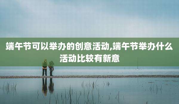 端午节可以举办的创意活动,端午节举办什么活动比较有新意