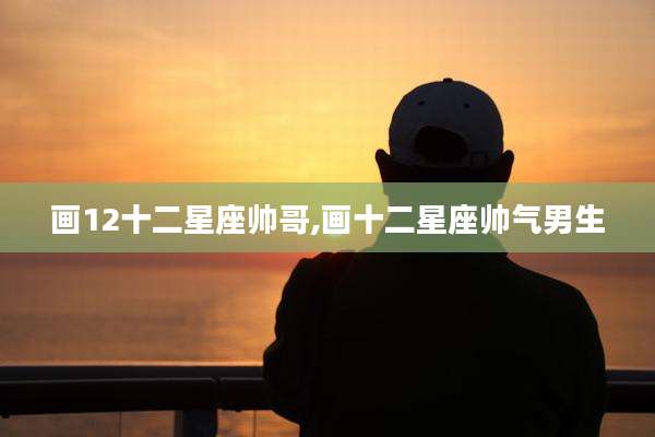 画12十二星座帅哥,画十二星座帅气男生
