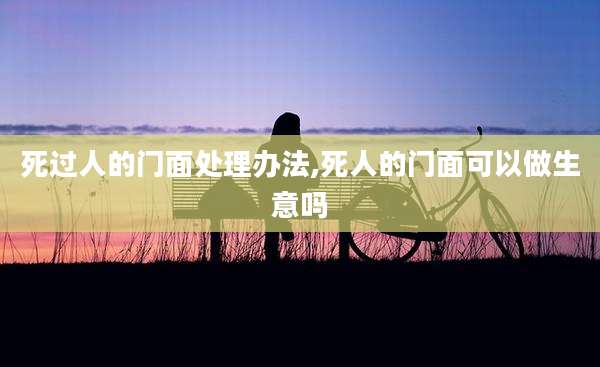 死过人的门面处理办法,死人的门面可以做生意吗