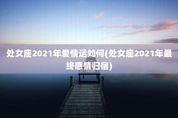 处女座2021年爱情运如何(处女座2021年最终感情归宿)