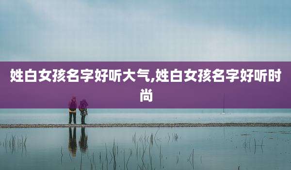 姓白女孩名字好听大气,姓白女孩名字好听时尚