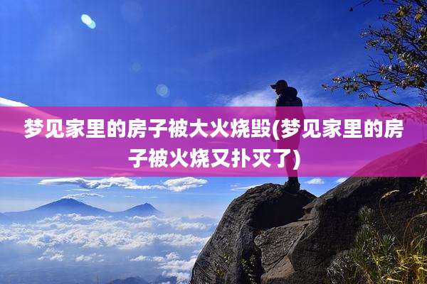 梦见家里的房子被大火烧毁(梦见家里的房子被火烧又扑灭了)