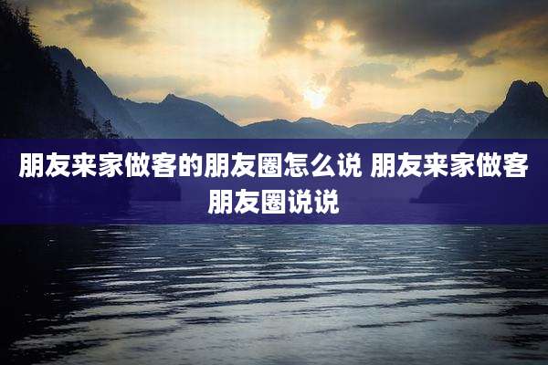 朋友来家做客的朋友圈怎么说 朋友来家做客朋友圈说说