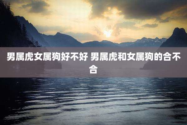 男属虎女属狗好不好 男属虎和女属狗的合不合