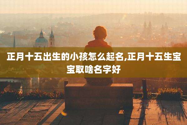 正月十五出生的小孩怎么起名,正月十五生宝宝取啥名字好