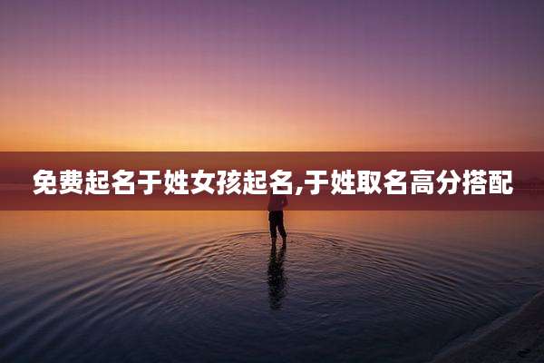 免费起名于姓女孩起名,于姓取名高分搭配