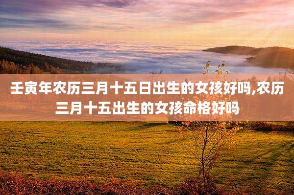 壬寅年农历三月十五日出生的女孩好吗,农历三月十五出生的女孩命格好吗