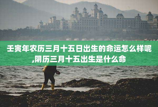 壬寅年农历三月十五日出生的命运怎么样呢,阴历三月十五出生是什么命