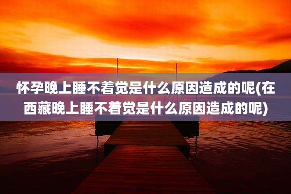 怀孕晚上睡不着觉是什么原因造成的呢(在西藏晚上睡不着觉是什么原因造成的呢)