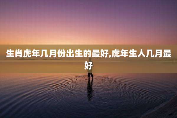生肖虎年几月份出生的最好,虎年生人几月最好