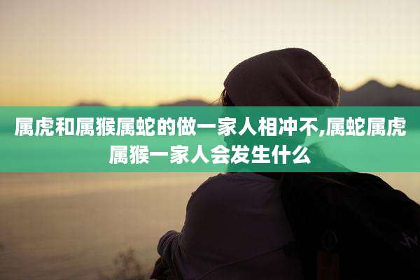 属虎和属猴属蛇的做一家人相冲不,属蛇属虎属猴一家人会发生什么