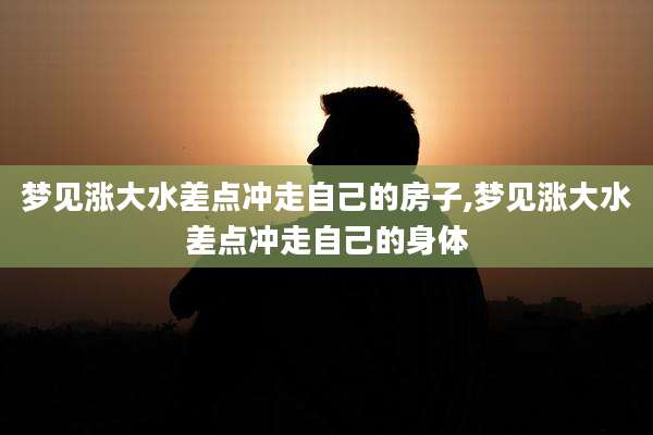 梦见涨大水差点冲走自己的房子,梦见涨大水差点冲走自己的身体