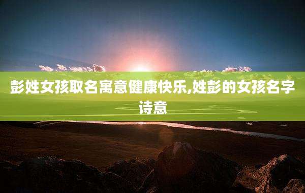 彭姓女孩取名寓意健康快乐,姓彭的女孩名字诗意