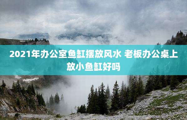 2021年办公室鱼缸摆放风水 老板办公桌上放小鱼缸好吗