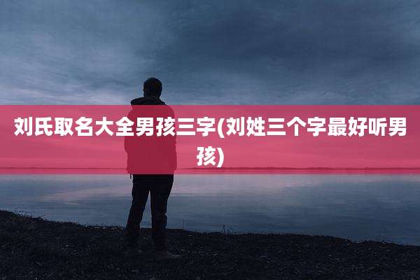 刘氏取名大全男孩三字(刘姓三个字最好听男孩)