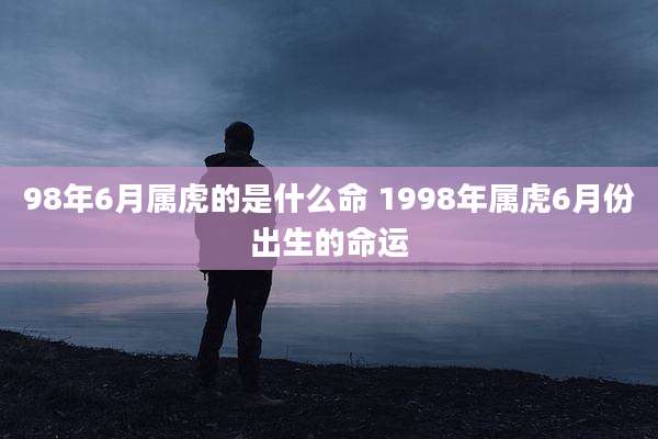 98年6月属虎的是什么命 1998年属虎6月份出生的命运