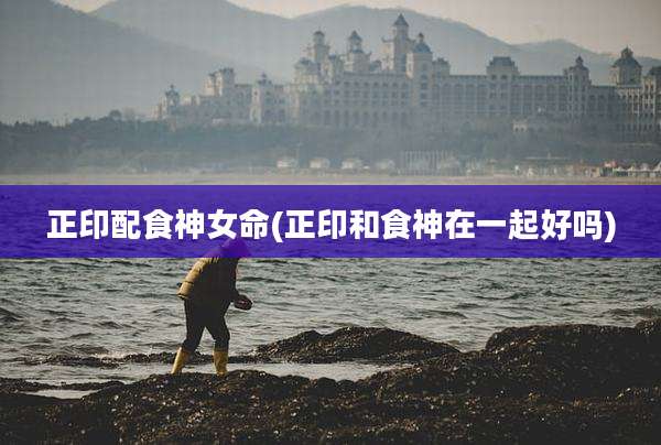 正印配食神女命(正印和食神在一起好吗)