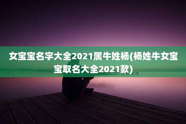 女宝宝名字大全2021属牛姓杨(杨姓牛女宝宝取名大全2021款)