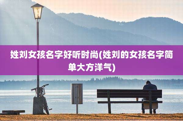 姓刘女孩名字好听时尚(姓刘的女孩名字简单大方洋气)