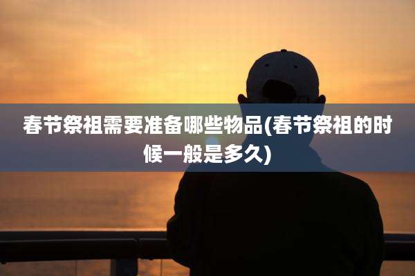 春节祭祖需要准备哪些物品(春节祭祖的时候一般是多久)