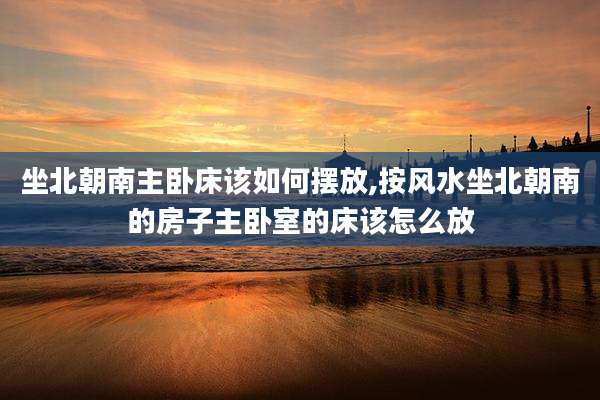 坐北朝南主卧床该如何摆放,按风水坐北朝南的房子主卧室的床该怎么放