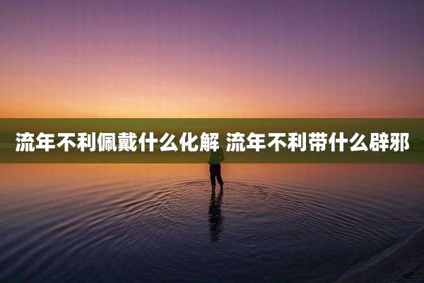 流年不利佩戴什么化解 流年不利带什么辟邪
