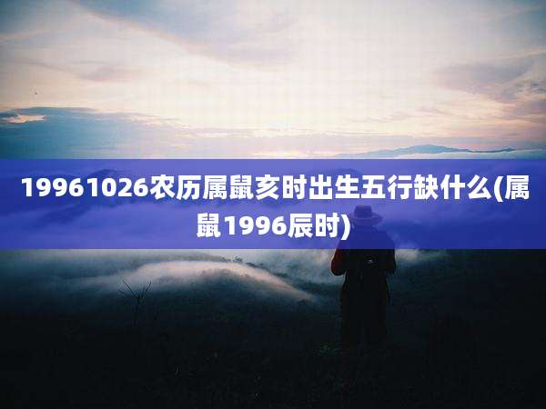 19961026农历属鼠亥时出生五行缺什么(属鼠1996辰时)