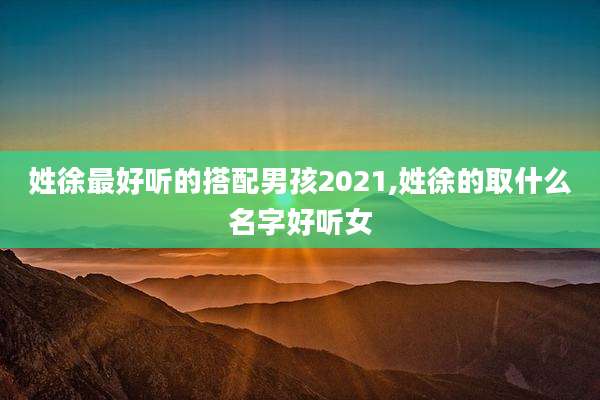 姓徐最好听的搭配男孩2021,姓徐的取什么名字好听女