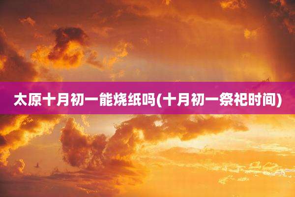太原十月初一能烧纸吗(十月初一祭祀时间)