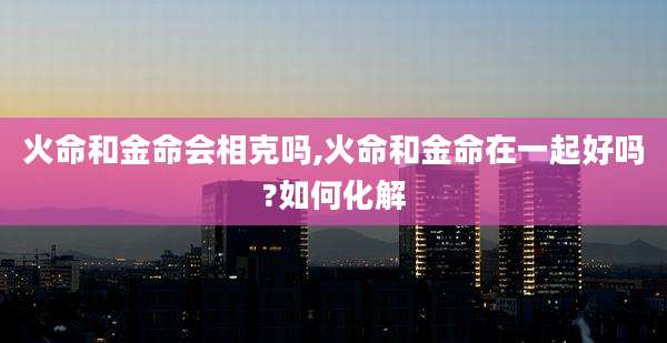 火命和金命会相克吗,火命和金命在一起好吗?如何化解