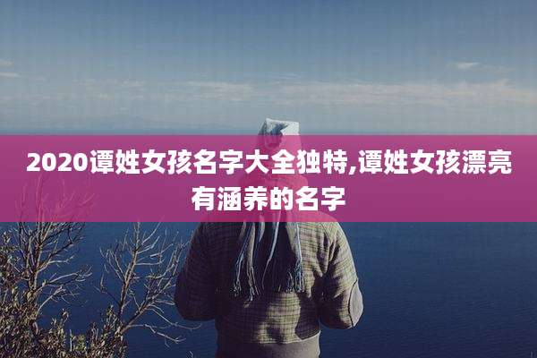2020谭姓女孩名字大全独特,谭姓女孩漂亮有涵养的名字