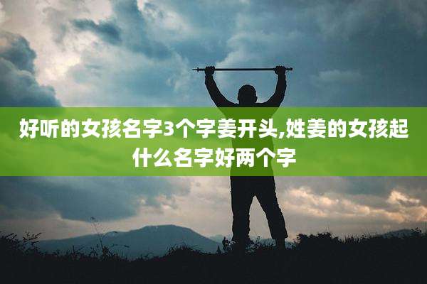 好听的女孩名字3个字姜开头,姓姜的女孩起什么名字好两个字