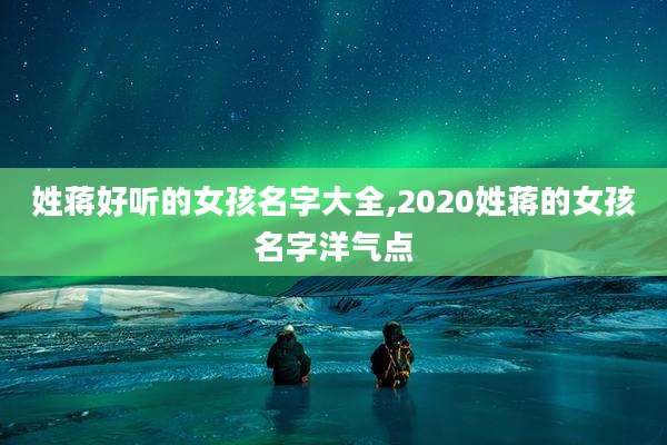 姓蒋好听的女孩名字大全,2020姓蒋的女孩名字洋气点