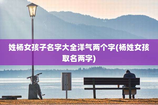 姓杨女孩子名字大全洋气两个字(杨姓女孩取名两字)