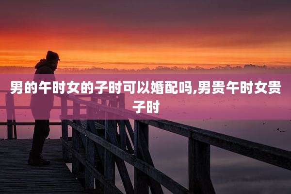 男的午时女的子时可以婚配吗,男贵午时女贵子时