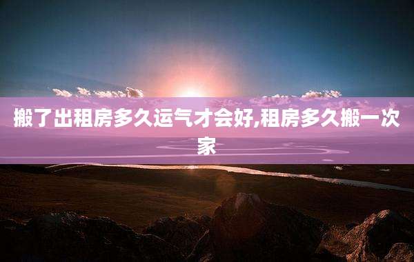 搬了出租房多久运气才会好,租房多久搬一次家