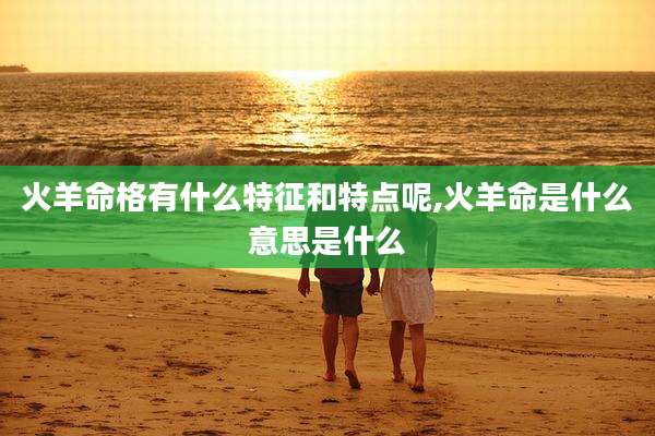 火羊命格有什么特征和特点呢,火羊命是什么意思是什么
