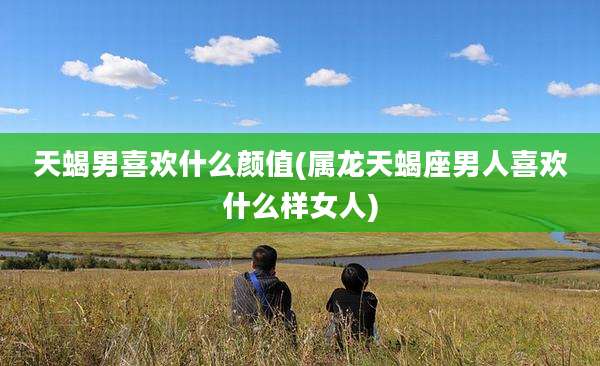 天蝎男喜欢什么颜值(属龙天蝎座男人喜欢什么样女人)