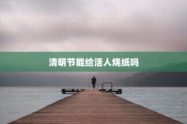清明节能给活人烧纸吗