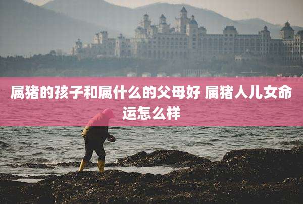 属猪的孩子和属什么的父母好 属猪人儿女命运怎么样