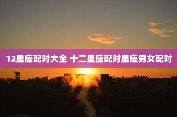 12星座配对大全 十二星座配对星座男女配对
