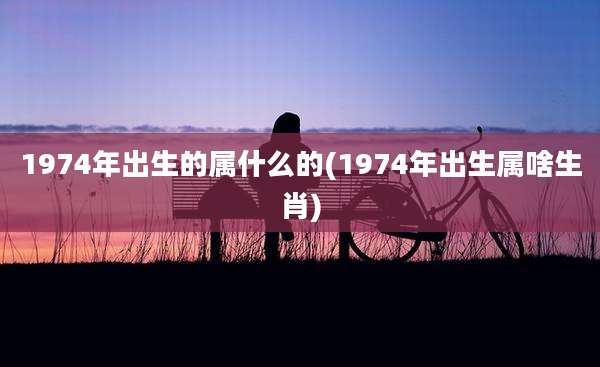 1974年出生的属什么的(1974年出生属啥生肖)