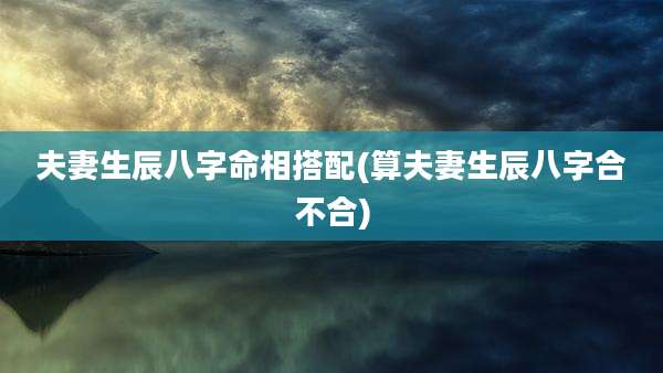 夫妻生辰八字命相搭配(算夫妻生辰八字合不合)