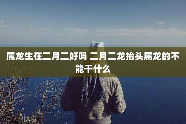 属龙生在二月二好吗 二月二龙抬头属龙的不能干什么