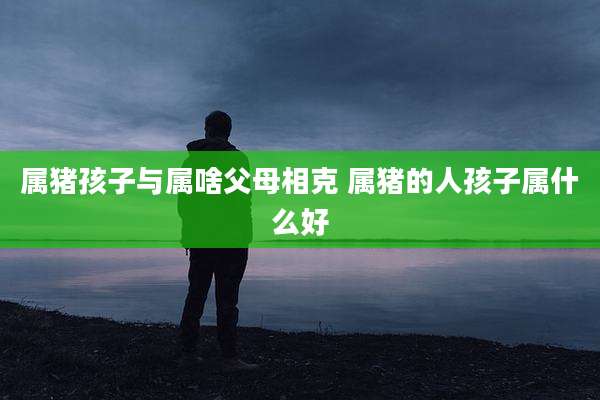 属猪孩子与属啥父母相克 属猪的人孩子属什么好