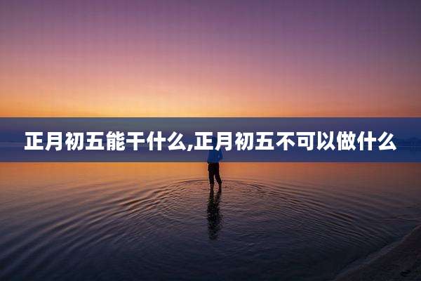 正月初五能干什么,正月初五不可以做什么