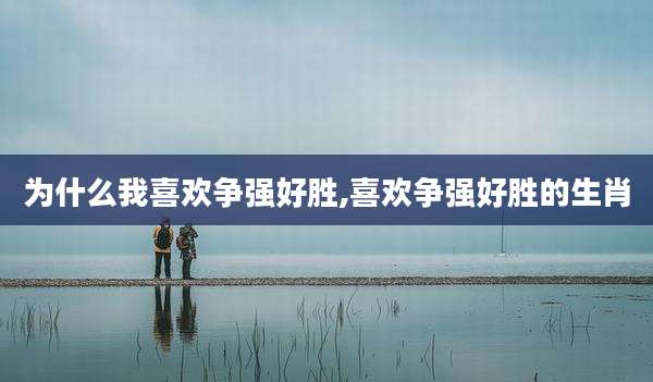 为什么我喜欢争强好胜,喜欢争强好胜的生肖