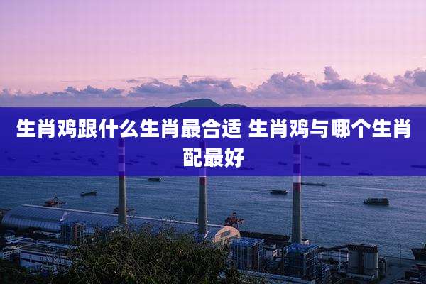 生肖鸡跟什么生肖最合适 生肖鸡与哪个生肖配最好