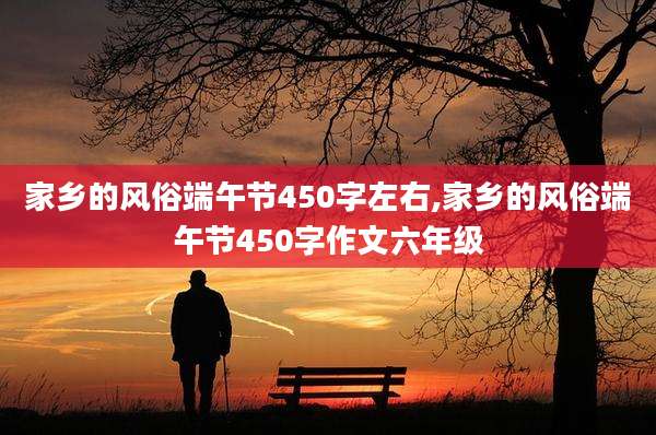 家乡的风俗端午节450字左右,家乡的风俗端午节450字作文六年级