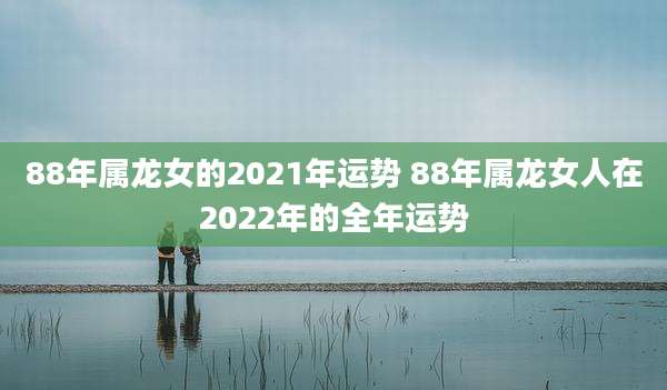 88年属龙女的2021年运势 88年属龙女人在2022年的全年运势